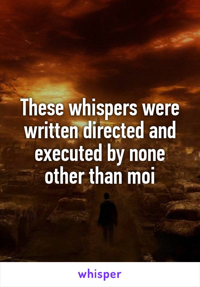 These whispers were written directed and executed by none other than moi