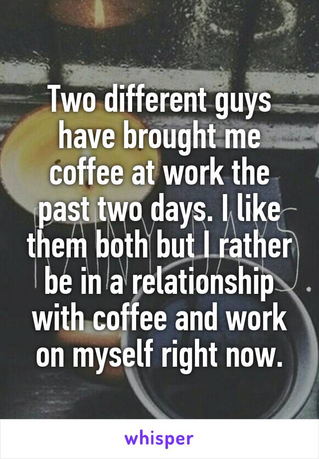 Two different guys have brought me coffee at work the past two days. I like them both but I rather be in a relationship with coffee and work on myself right now.