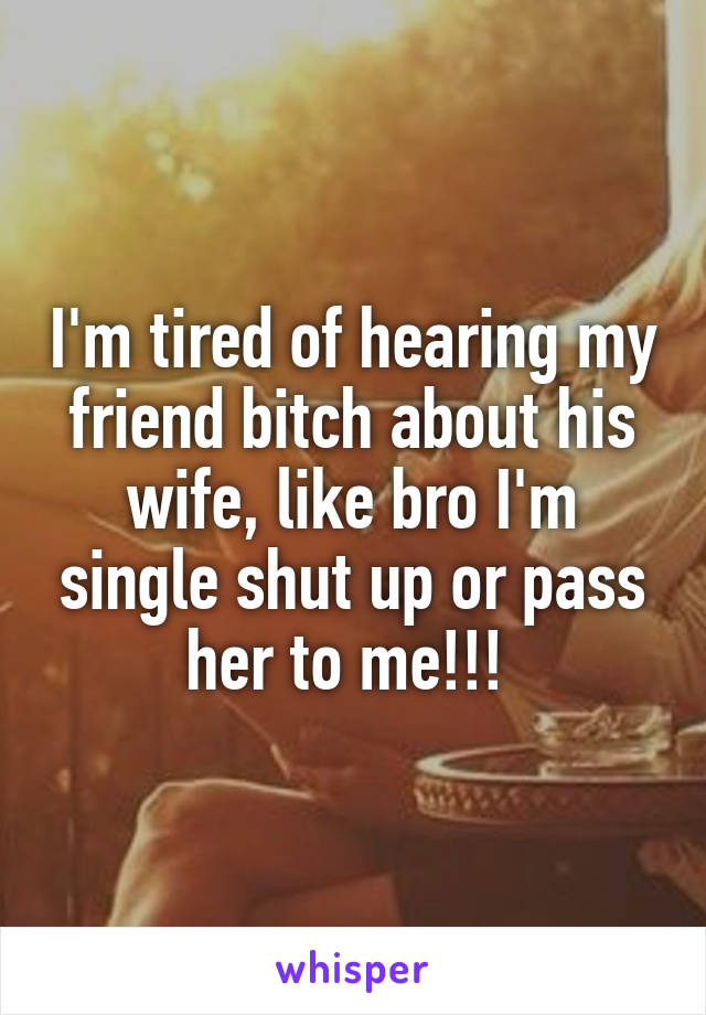 I'm tired of hearing my friend bitch about his wife, like bro I'm single shut up or pass her to me!!! 