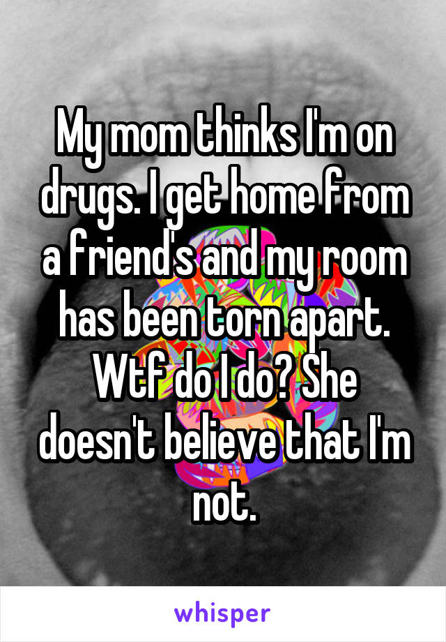 My mom thinks I'm on drugs. I get home from a friend's and my room has been torn apart. Wtf do I do? She doesn't believe that I'm not.