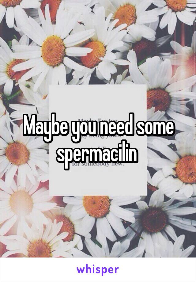 Maybe you need some spermacilin 