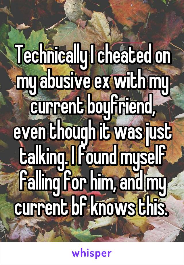 Technically I cheated on my abusive ex with my current boyfriend, even though it was just talking. I found myself falling for him, and my current bf knows this. 