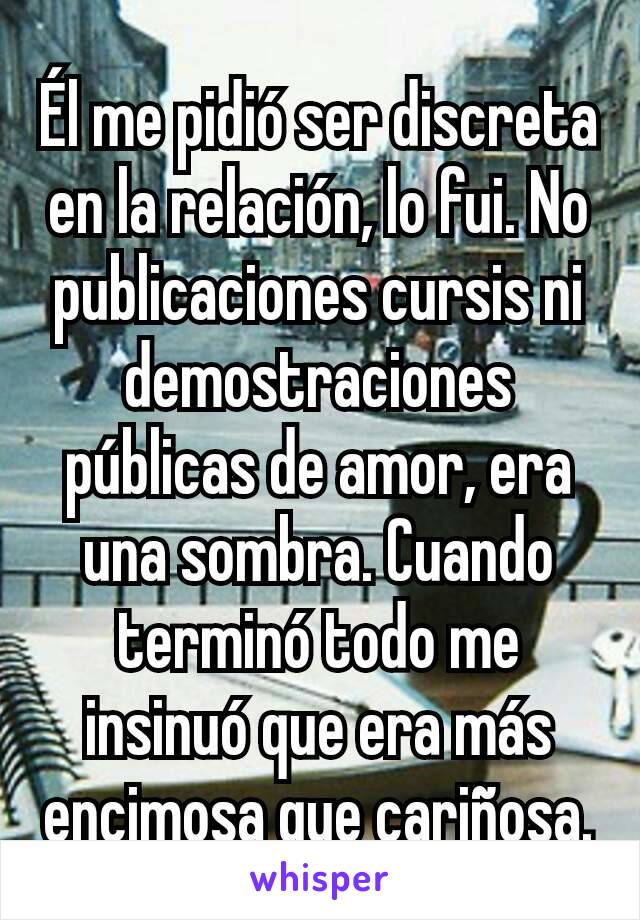 Él me pidió ser discreta en la relación, lo fui. No publicaciones cursis ni demostraciones públicas de amor, era una sombra. Cuando terminó todo me insinuó que era más encimosa que cariñosa.