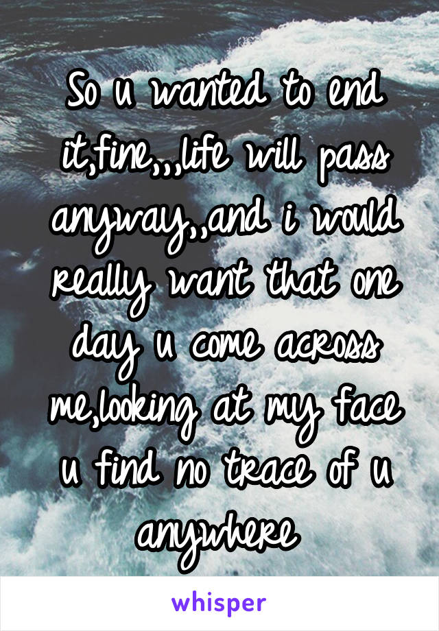 So u wanted to end it,fine,,,life will pass anyway,,and i would really want that one day u come across me,looking at my face u find no trace of u anywhere 