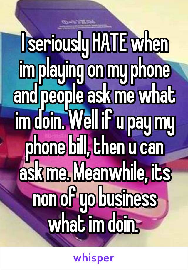 I seriously HATE when im playing on my phone and people ask me what im doin. Well if u pay my phone bill, then u can ask me. Meanwhile, its non of yo business what im doin. 