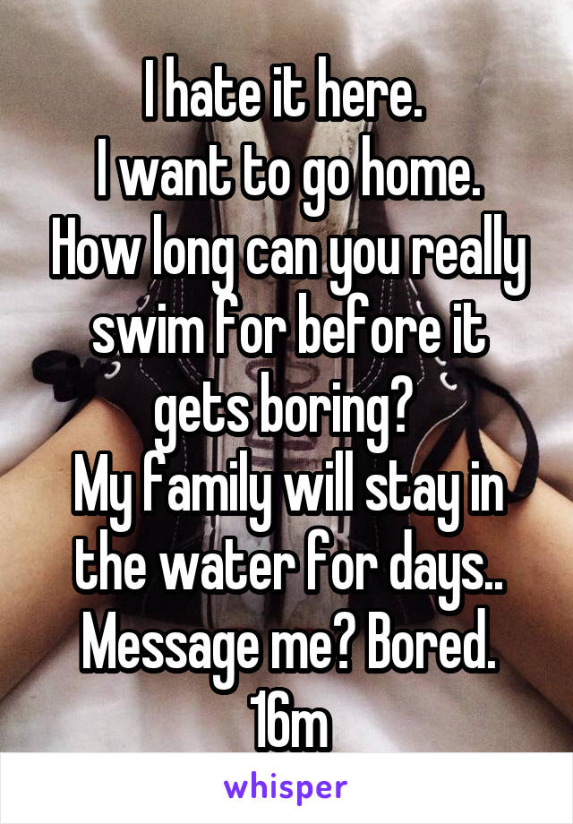 I hate it here. 
I want to go home.
How long can you really swim for before it gets boring? 
My family will stay in the water for days..
Message me? Bored.
16m