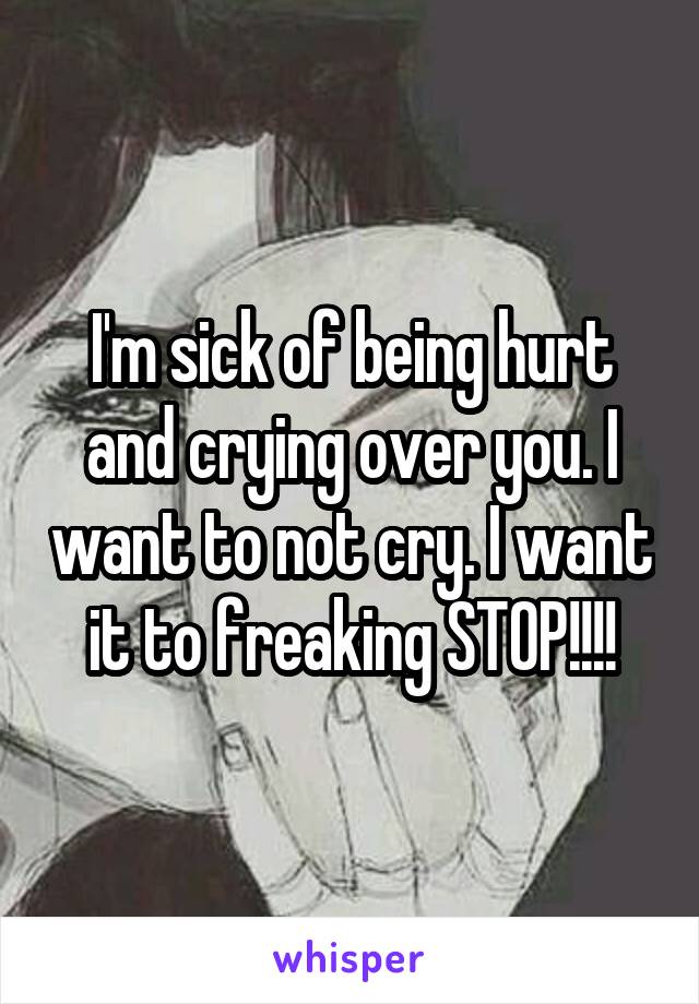 I'm sick of being hurt and crying over you. I want to not cry. I want it to freaking STOP!!!!