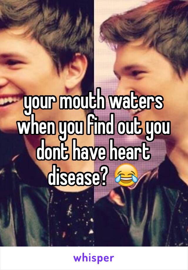 your mouth waters when you find out you dont have heart disease? 😂