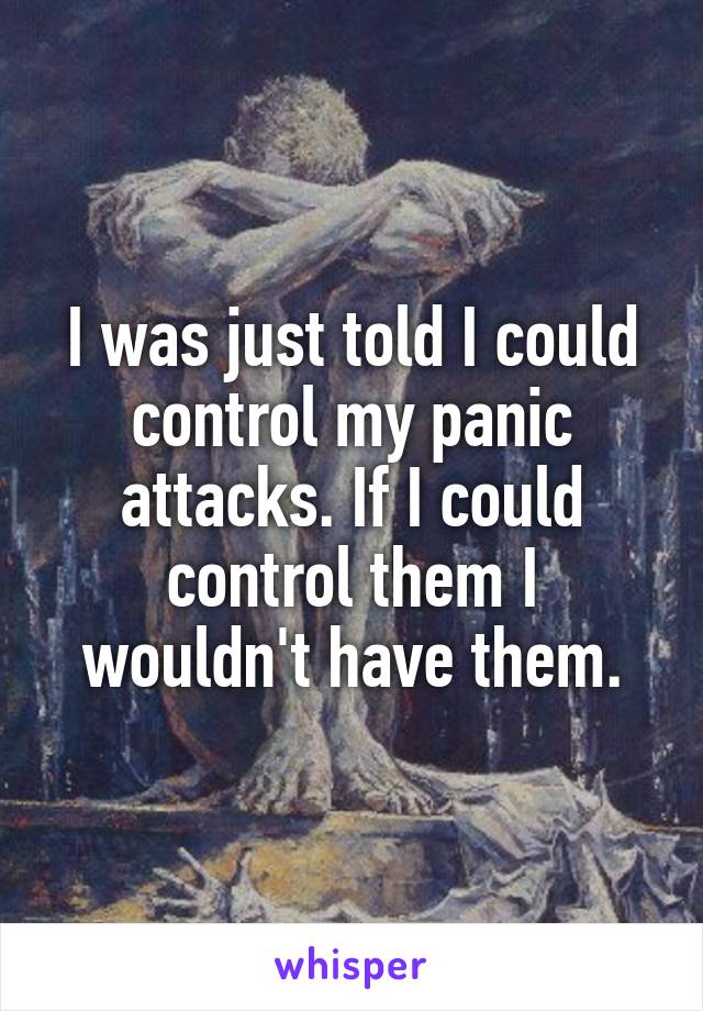 I was just told I could control my panic attacks. If I could control them I wouldn't have them.