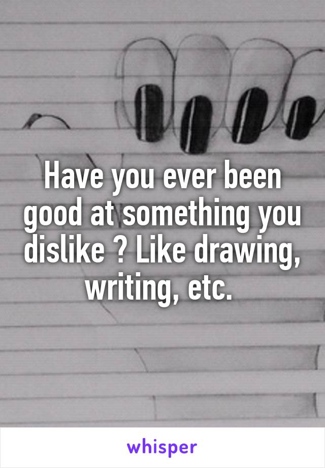 Have you ever been good at something you dislike ? Like drawing, writing, etc. 