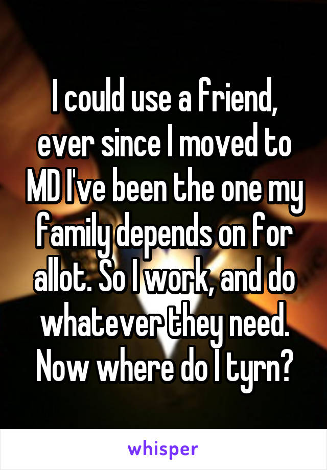 I could use a friend, ever since I moved to MD I've been the one my family depends on for allot. So I work, and do whatever they need. Now where do I tyrn?