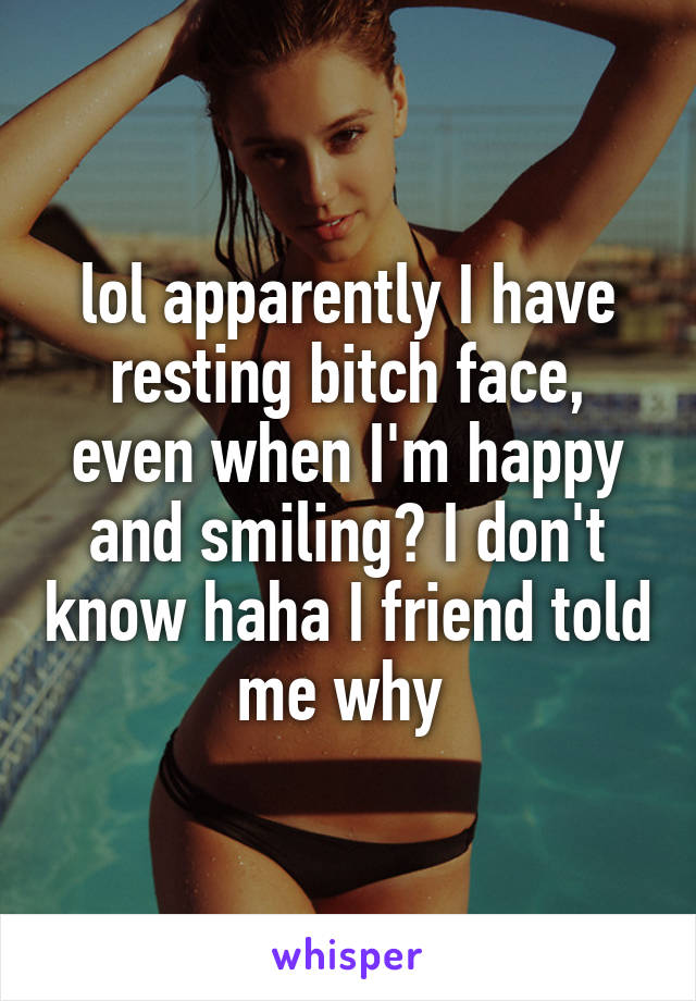 lol apparently I have resting bitch face, even when I'm happy and smiling? I don't know haha I friend told me why 