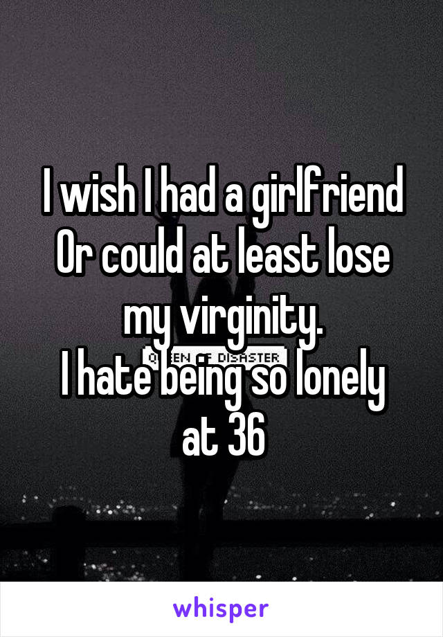 I wish I had a girlfriend
Or could at least lose my virginity.
I hate being so lonely at 36