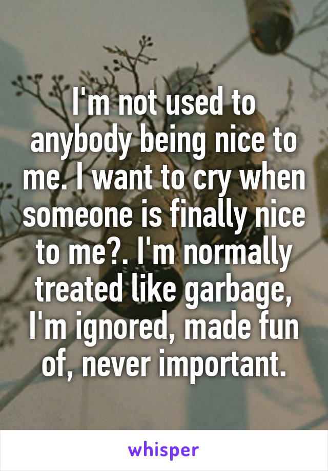 I'm not used to anybody being nice to me. I want to cry when someone is finally nice to me😢. I'm normally treated like garbage, I'm ignored, made fun of, never important.