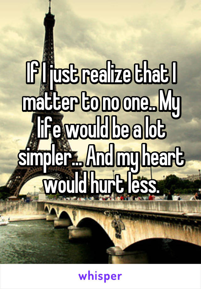 If I just realize that I matter to no one.. My life would be a lot simpler... And my heart would hurt less.
