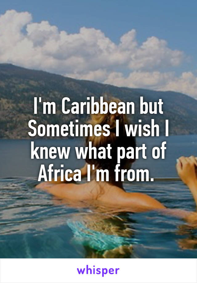 I'm Caribbean but Sometimes I wish I knew what part of Africa I'm from. 