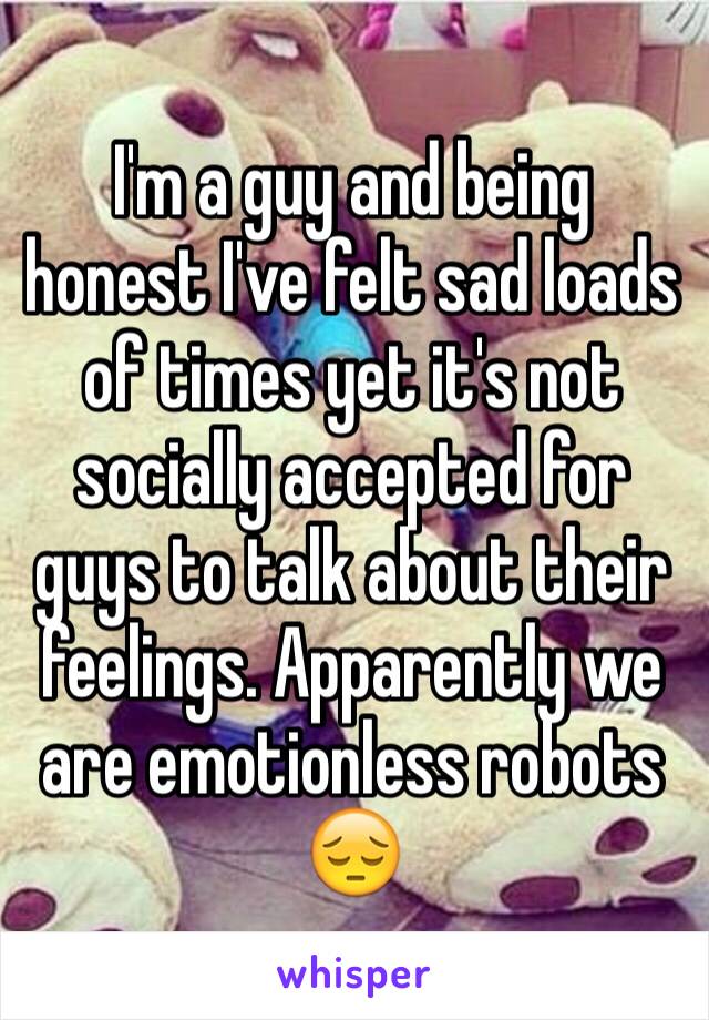 I'm a guy and being honest I've felt sad loads of times yet it's not socially accepted for guys to talk about their feelings. Apparently we are emotionless robots 😔