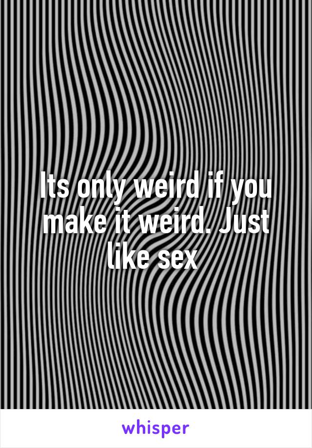 Its only weird if you make it weird. Just like sex 