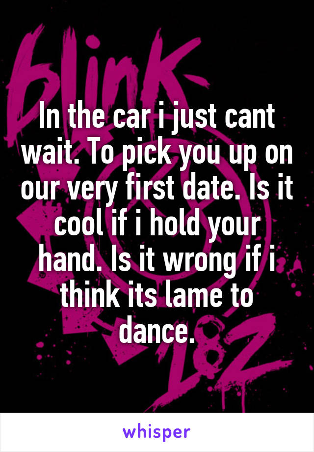 In the car i just cant wait. To pick you up on our very first date. Is it cool if i hold your hand. Is it wrong if i think its lame to dance.