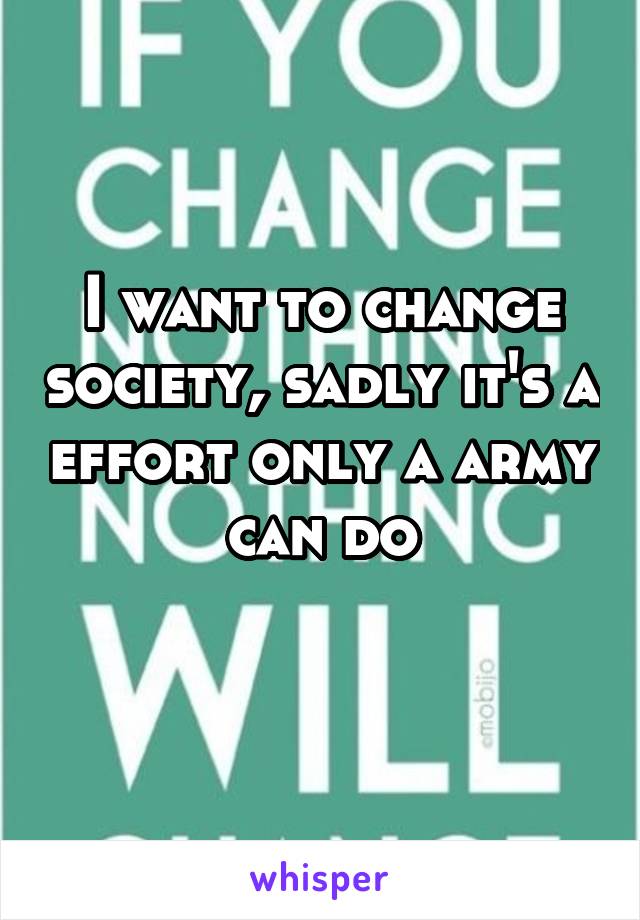 I want to change society, sadly it's a effort only a army can do
