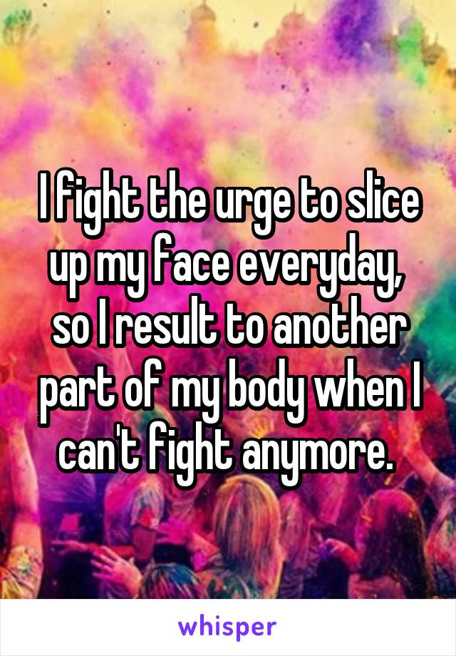 I fight the urge to slice up my face everyday,  so I result to another part of my body when I can't fight anymore. 