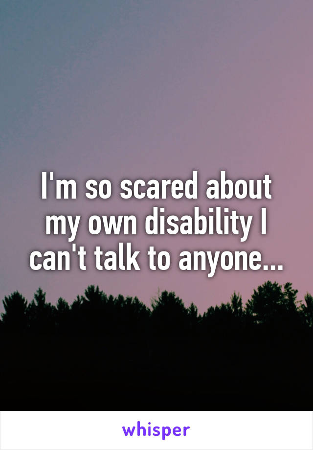 I'm so scared about my own disability I can't talk to anyone...