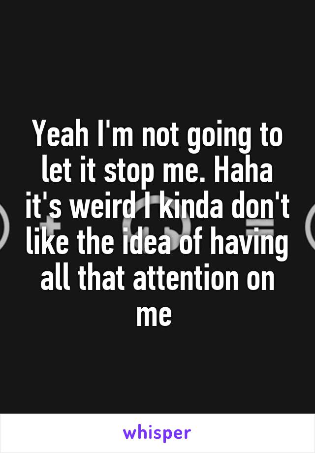 Yeah I'm not going to let it stop me. Haha it's weird I kinda don't like the idea of having all that attention on me 