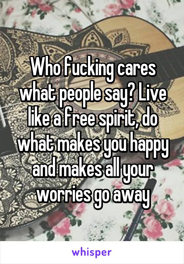 Who fucking cares what people say? Live like a free spirit, do what makes you happy and makes all your worries go away