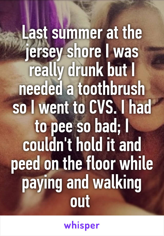 Last summer at the jersey shore I was really drunk but I needed a toothbrush so I went to CVS. I had to pee so bad; I couldn't hold it and peed on the floor while paying and walking out 