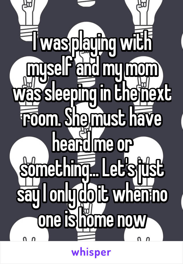 I was playing with myself and my mom was sleeping in the next room. She must have heard me or something... Let's just say I only do it when no one is home now