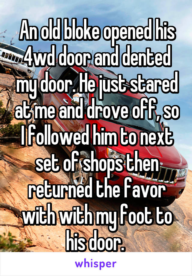 An old bloke opened his 4wd door and dented my door. He just stared at me and drove off, so I followed him to next set of shops then returned the favor with with my foot to his door. 