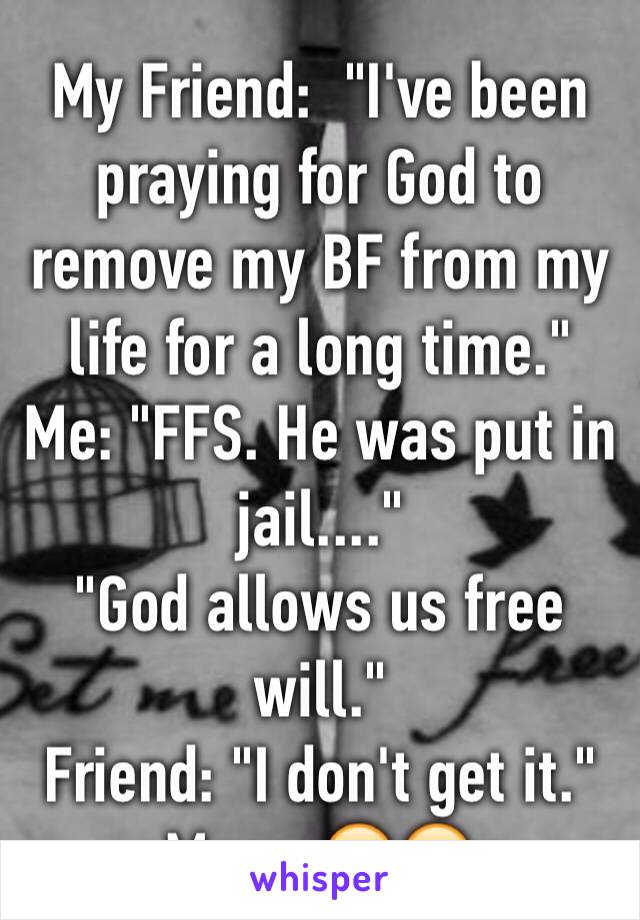 My Friend:  "I've been praying for God to remove my BF from my life for a long time."
Me: "FFS. He was put in jail...."
"God allows us free will."
Friend: "I don't get it."
Me: ...😒🙄