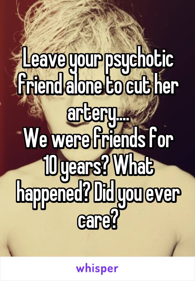 Leave your psychotic friend alone to cut her artery....
We were friends for 10 years? What happened? Did you ever care?