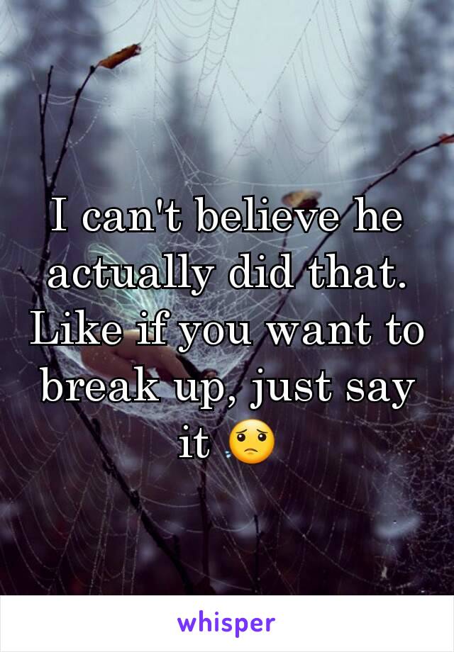 I can't believe he actually did that. Like if you want to break up, just say it 😟