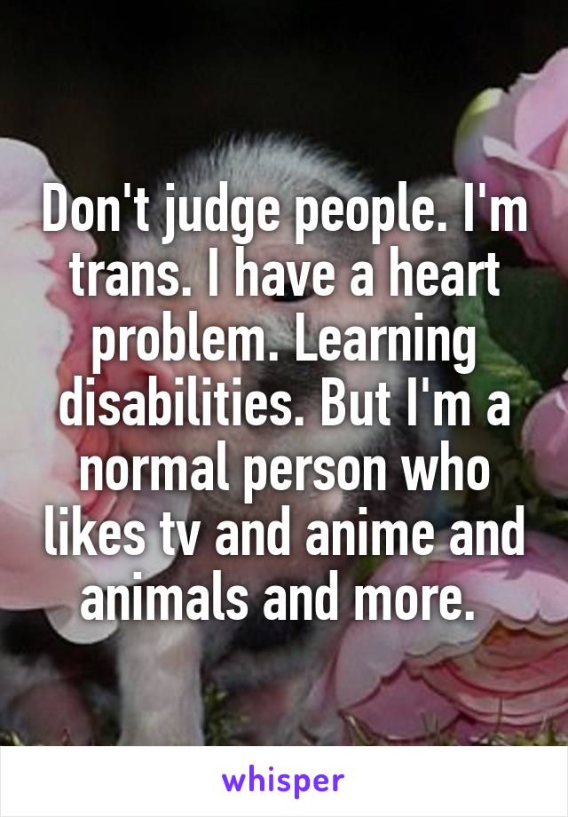 Don't judge people. I'm trans. I have a heart problem. Learning disabilities. But I'm a normal person who likes tv and anime and animals and more. 