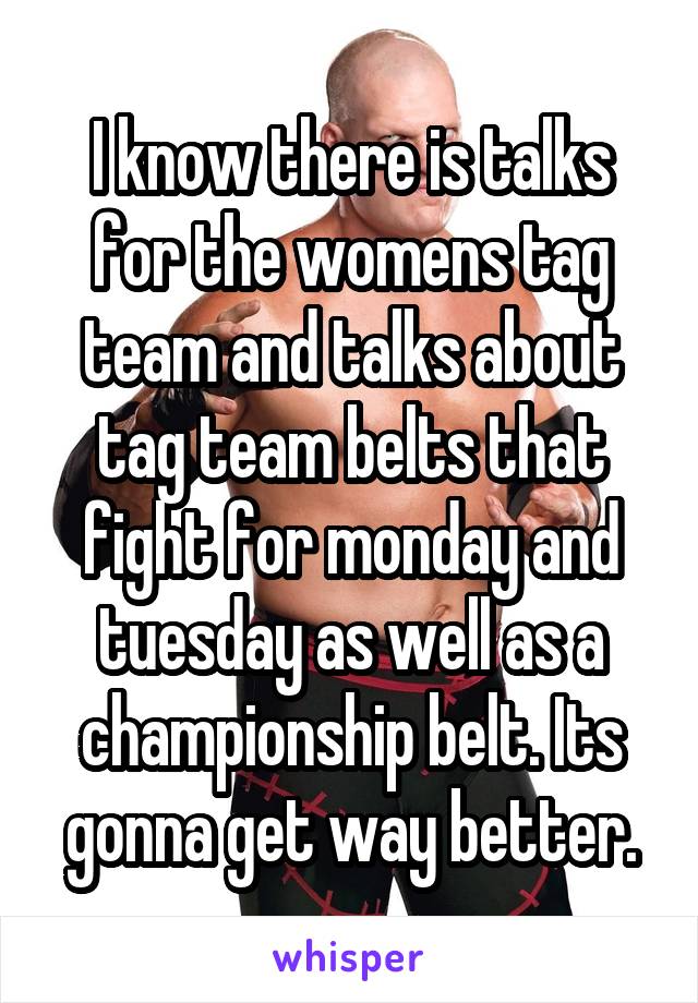 I know there is talks for the womens tag team and talks about tag team belts that fight for monday and tuesday as well as a championship belt. Its gonna get way better.