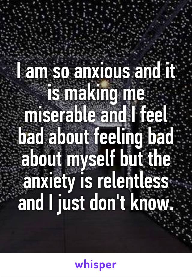 I am so anxious and it is making me miserable and I feel bad about feeling bad about myself but the anxiety is relentless and I just don't know.