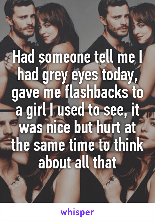 Had someone tell me I had grey eyes today, gave me flashbacks to a girl I used to see, it was nice but hurt at the same time to think about all that