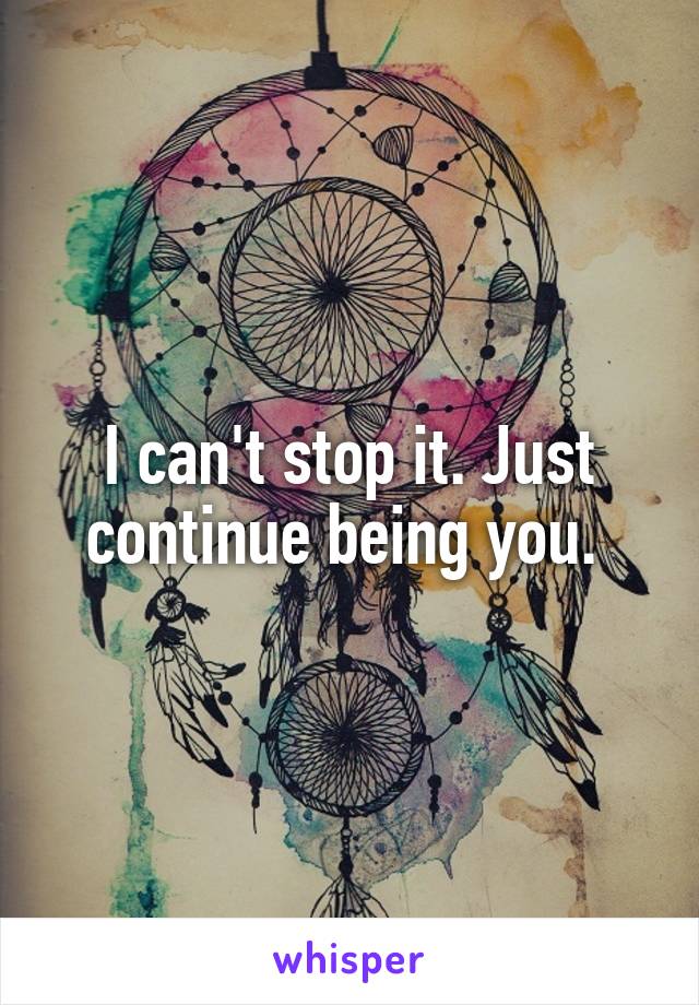 I can't stop it. Just continue being you. 