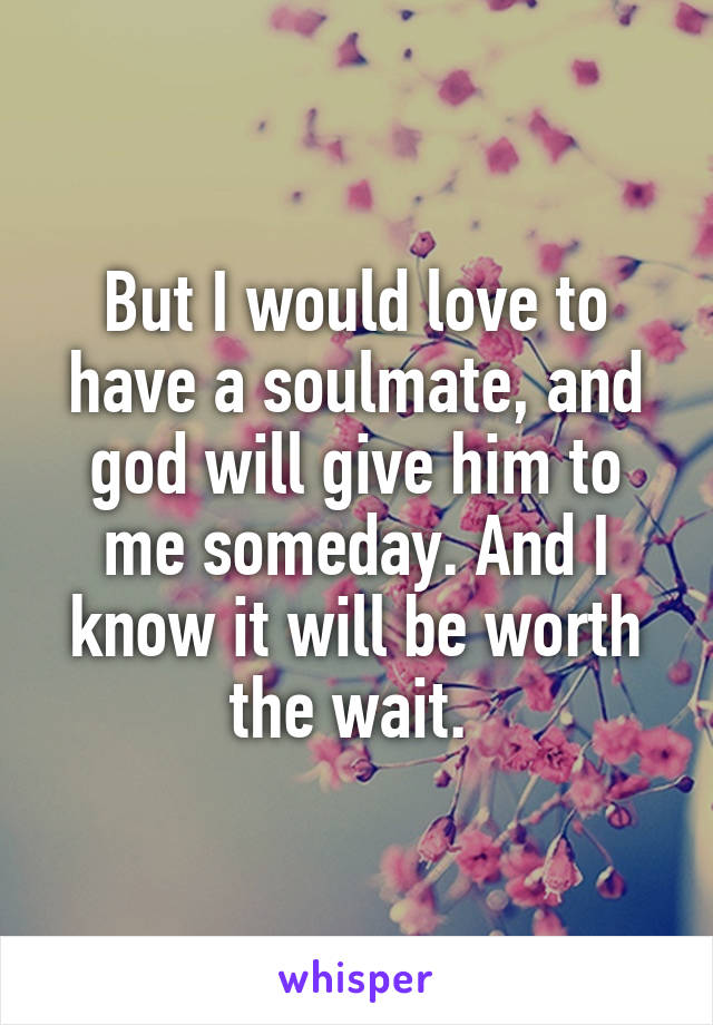 But I would love to have a soulmate, and god will give him to me someday. And I know it will be worth the wait. 