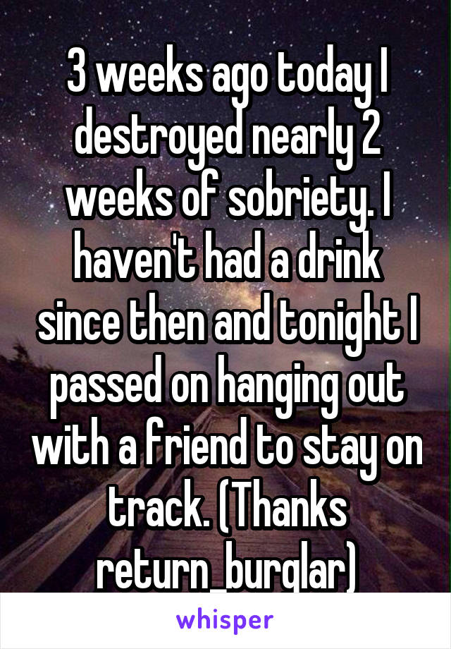 3 weeks ago today I destroyed nearly 2 weeks of sobriety. I haven't had a drink since then and tonight I passed on hanging out with a friend to stay on track. (Thanks return_burglar)