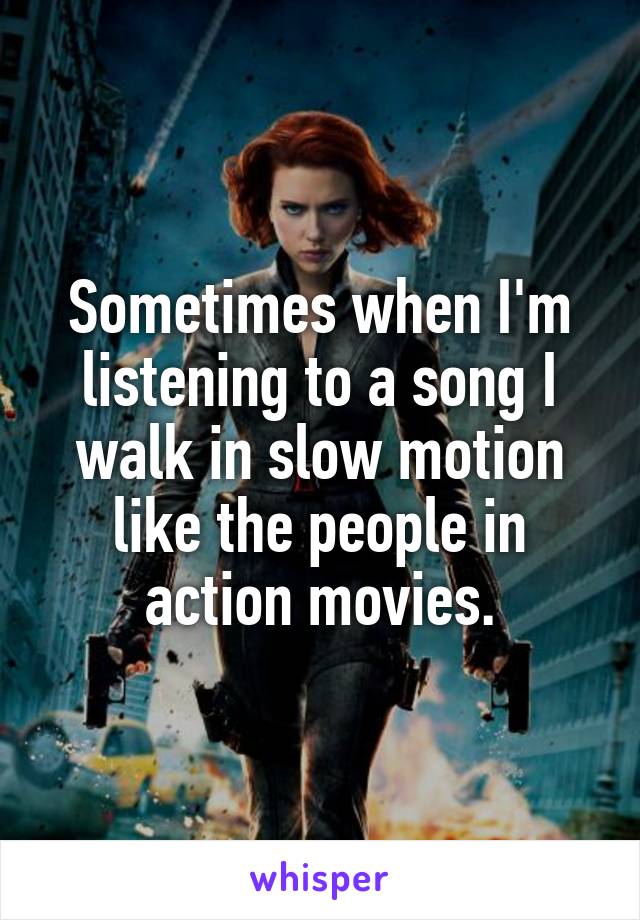 Sometimes when I'm listening to a song I walk in slow motion like the people in action movies.