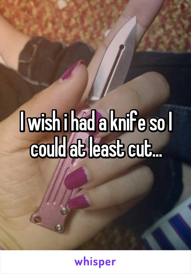 I wish i had a knife so I could at least cut...