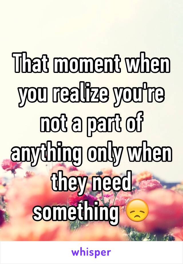 That moment when you realize you're not a part of anything only when they need something 😞