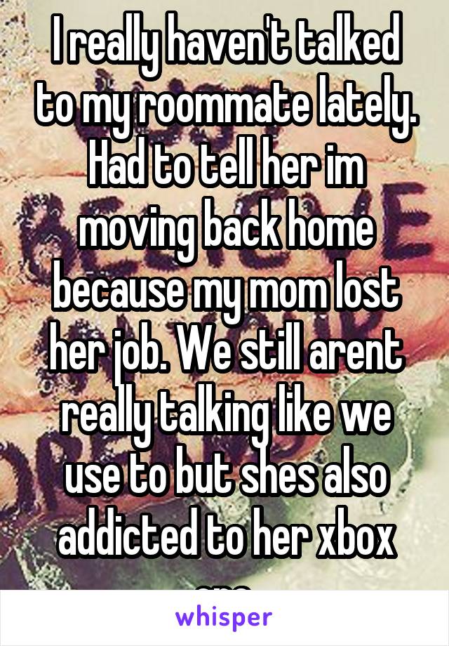 I really haven't talked to my roommate lately. Had to tell her im moving back home because my mom lost her job. We still arent really talking like we use to but shes also addicted to her xbox one.