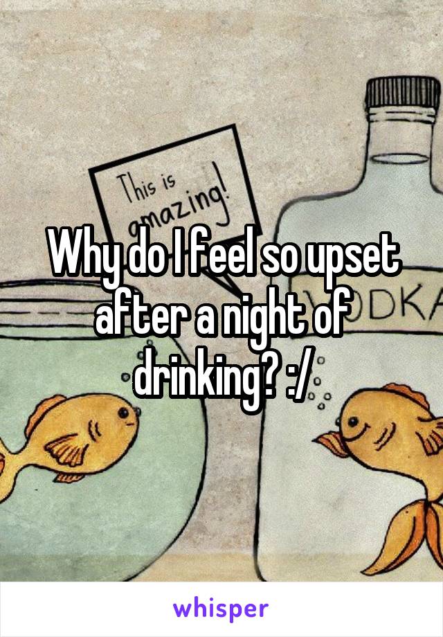 Why do I feel so upset after a night of drinking? :/