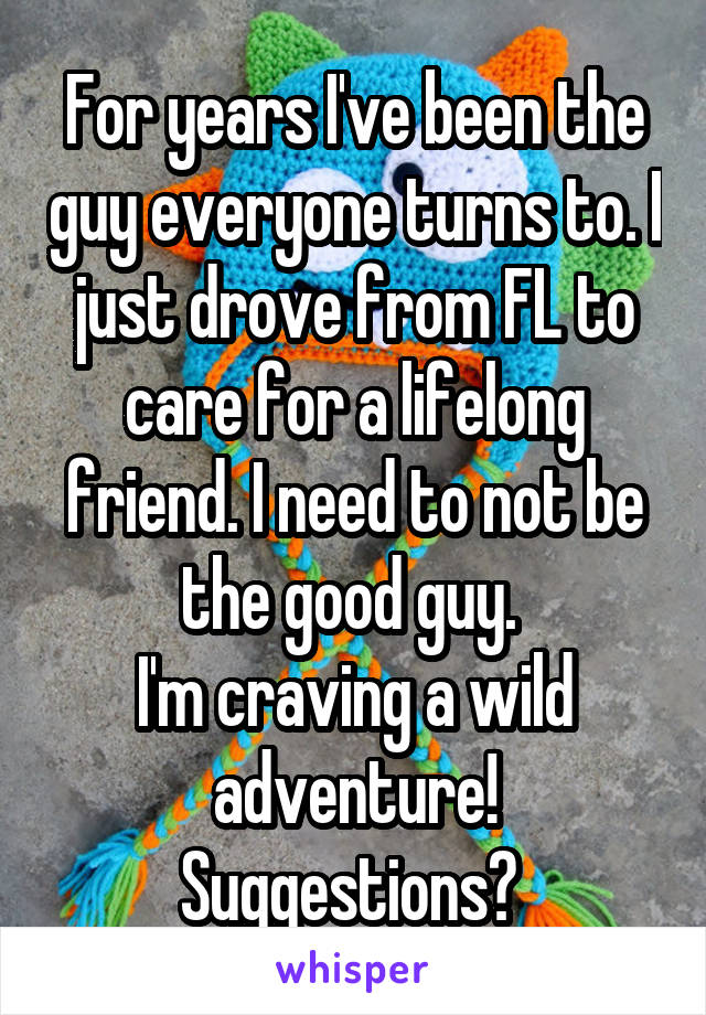 For years I've been the guy everyone turns to. I just drove from FL to care for a lifelong friend. I need to not be the good guy. 
I'm craving a wild adventure!
Suggestions? 