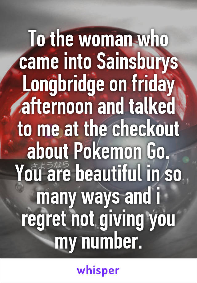 To the woman who came into Sainsburys Longbridge on friday afternoon and talked to me at the checkout about Pokemon Go. You are beautiful in so many ways and i regret not giving you my number.