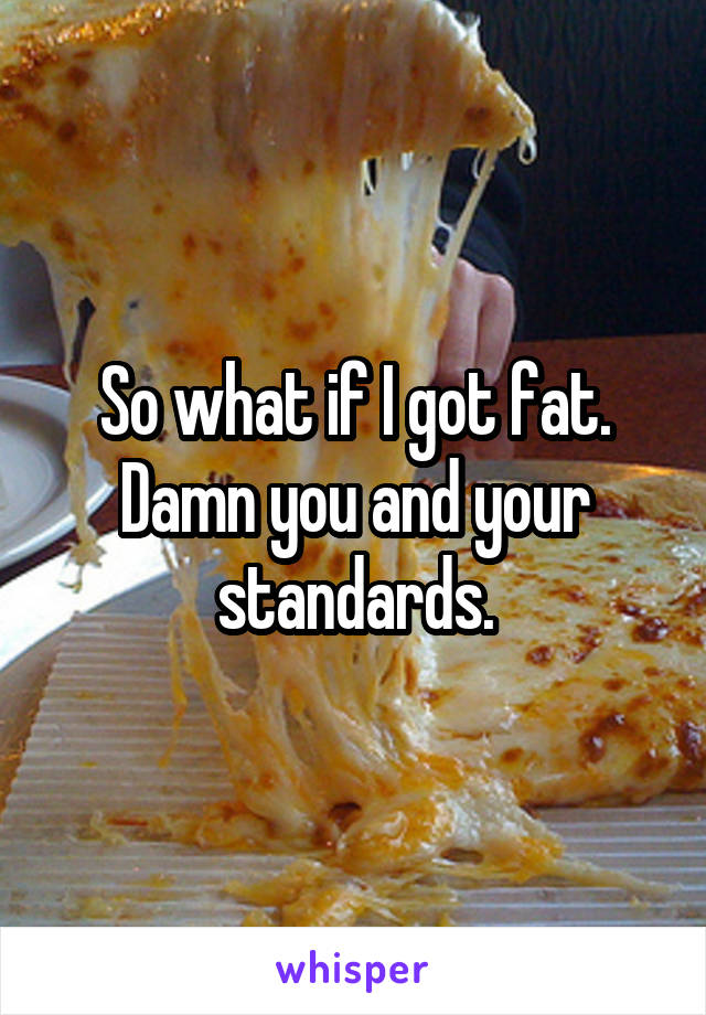 So what if I got fat. Damn you and your standards.