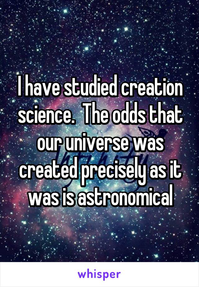 I have studied creation science.  The odds that our universe was created precisely as it was is astronomical